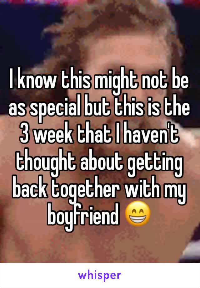 I know this might not be as special but this is the 3 week that I haven't thought about getting back together with my boyfriend 😁