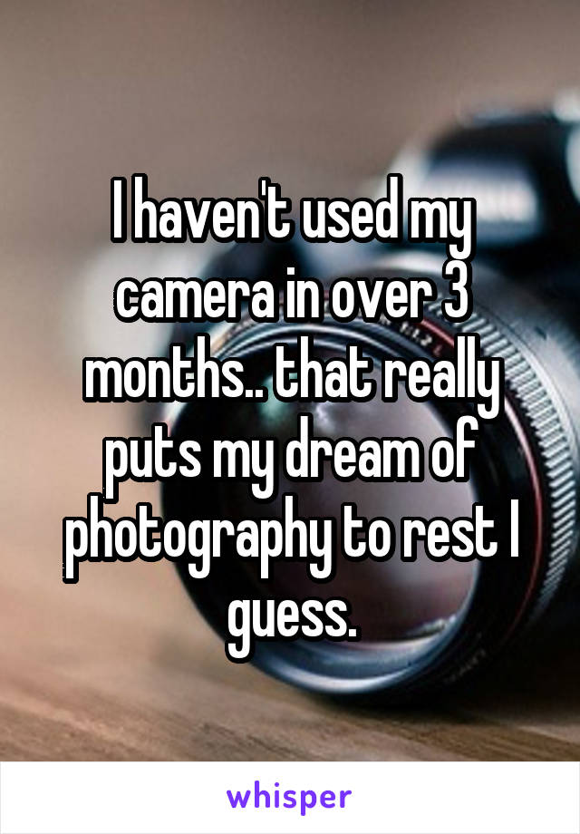 I haven't used my camera in over 3 months.. that really puts my dream of photography to rest I guess.