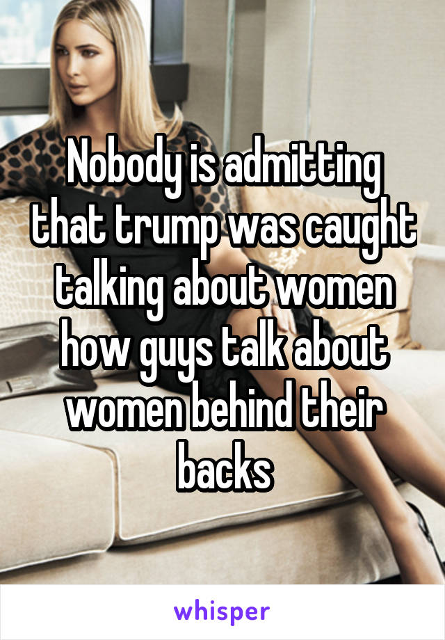 Nobody is admitting that trump was caught talking about women how guys talk about women behind their backs