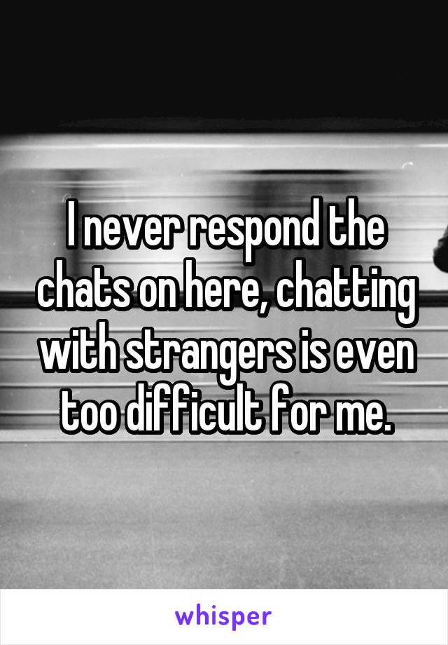 I never respond the chats on here, chatting with strangers is even too difficult for me.