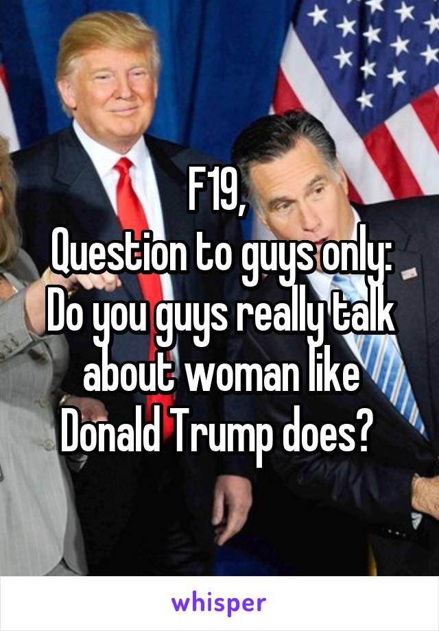 F19, 
Question to guys only:
Do you guys really talk about woman like Donald Trump does? 
