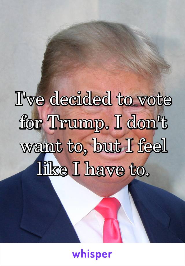 I've decided to vote for Trump. I don't want to, but I feel like I have to.
