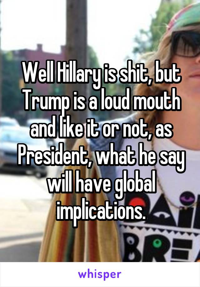 Well Hillary is shit, but Trump is a loud mouth and like it or not, as President, what he say will have global implications.