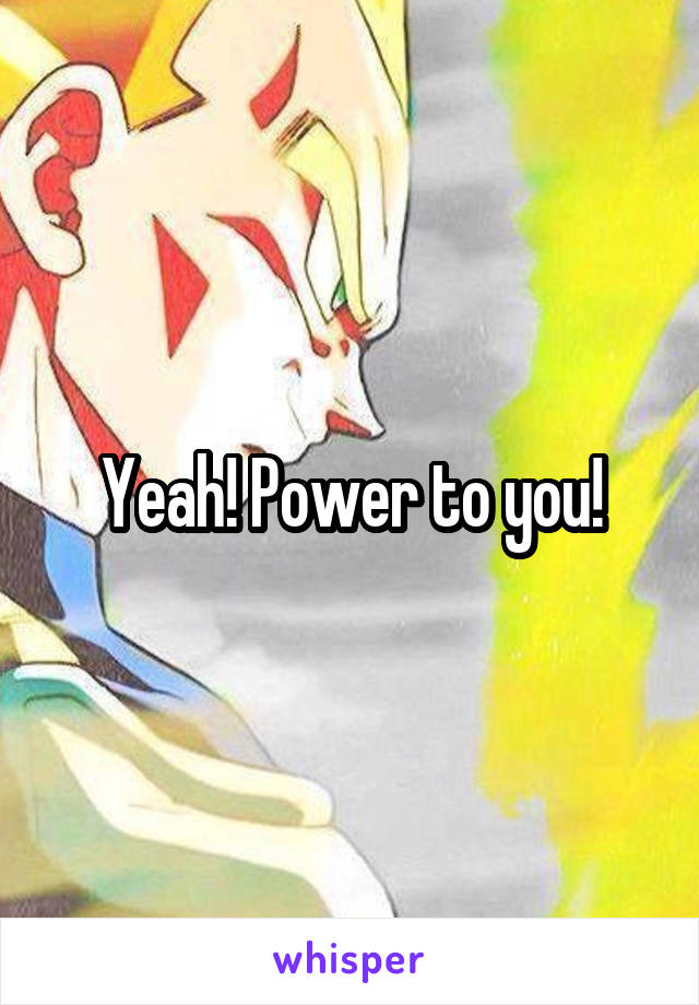 Yeah! Power to you!
