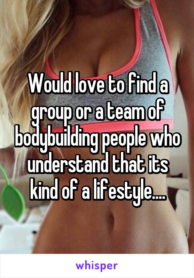 Would love to find a group or a team of bodybuilding people who understand that its kind of a lifestyle....