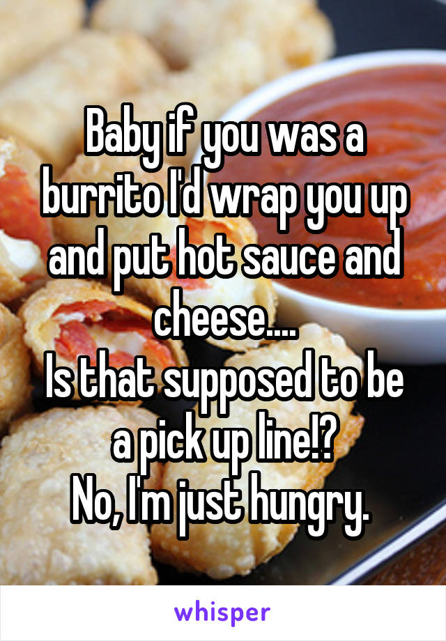 Baby if you was a burrito I'd wrap you up and put hot sauce and cheese....
Is that supposed to be a pick up line!?
No, I'm just hungry. 
