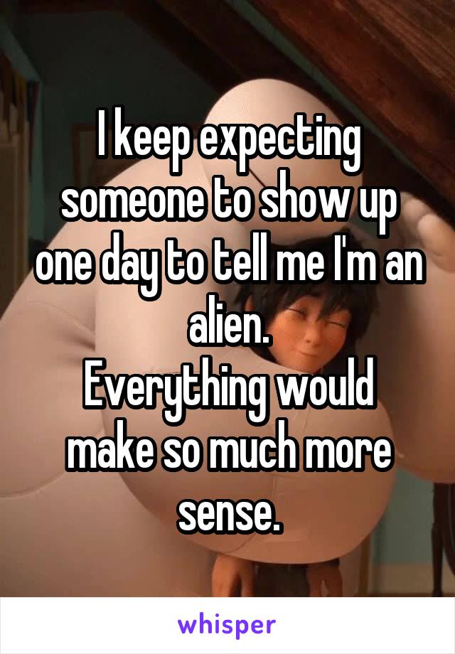 I keep expecting someone to show up one day to tell me I'm an alien.
Everything would make so much more sense.