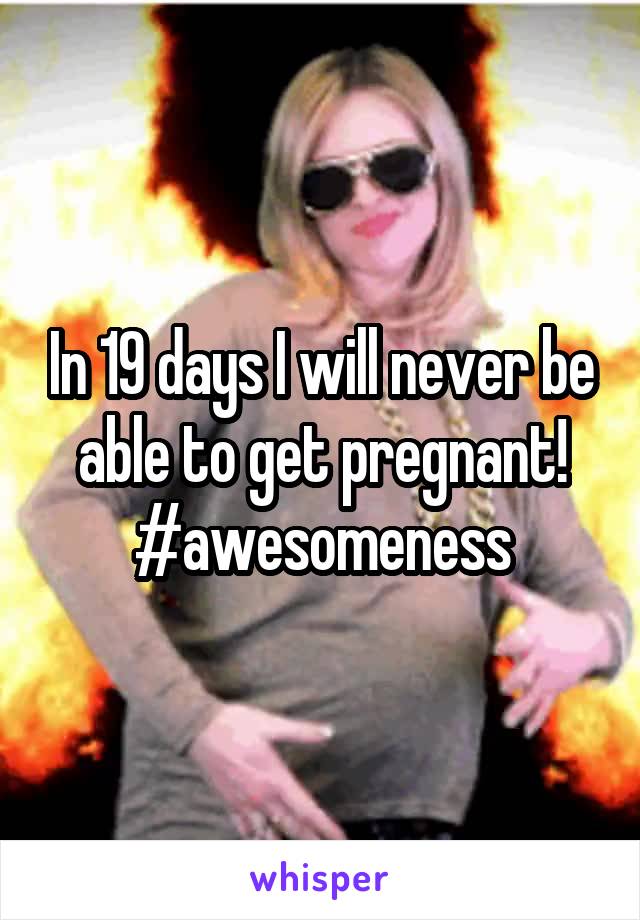 In 19 days I will never be able to get pregnant! #awesomeness