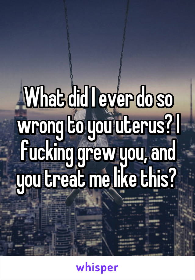 What did I ever do so wrong to you uterus? I fucking grew you, and you treat me like this? 