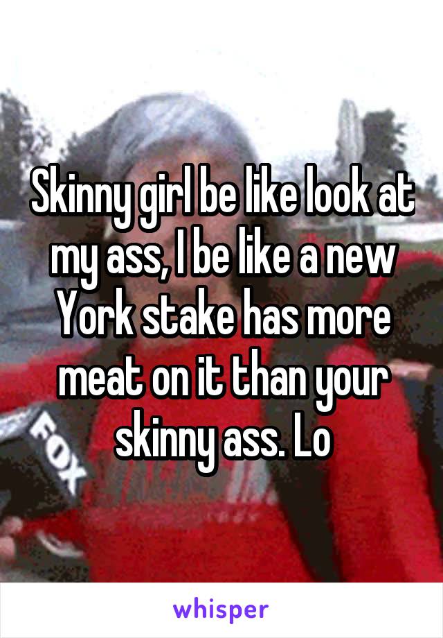 Skinny girl be like look at my ass, I be like a new York stake has more meat on it than your skinny ass. Lo