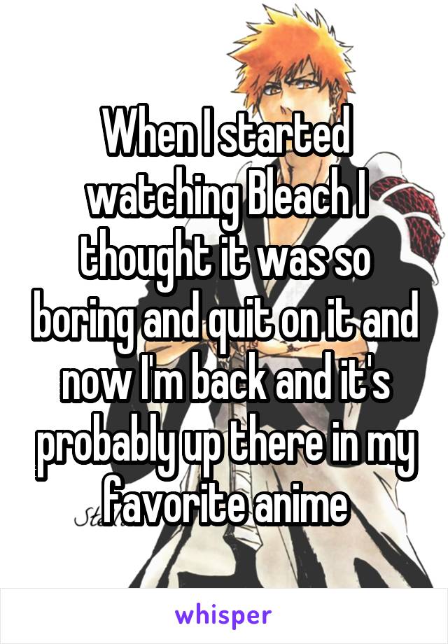 When I started watching Bleach I thought it was so boring and quit on it and now I'm back and it's probably up there in my favorite anime