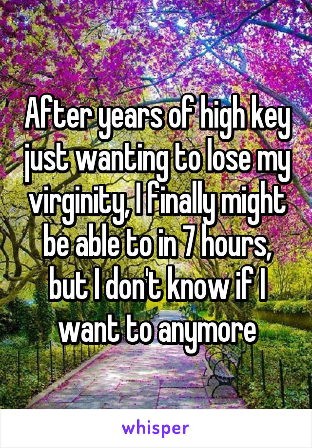 After years of high key just wanting to lose my virginity, I finally might be able to in 7 hours, but I don't know if I want to anymore