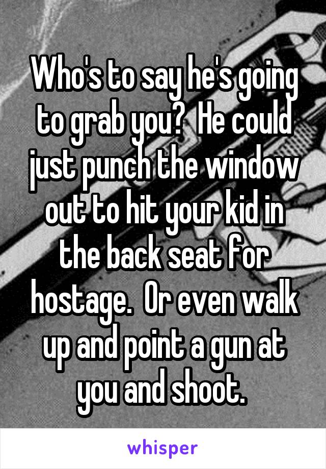 Who's to say he's going to grab you?  He could just punch the window out to hit your kid in the back seat for hostage.  Or even walk up and point a gun at you and shoot. 