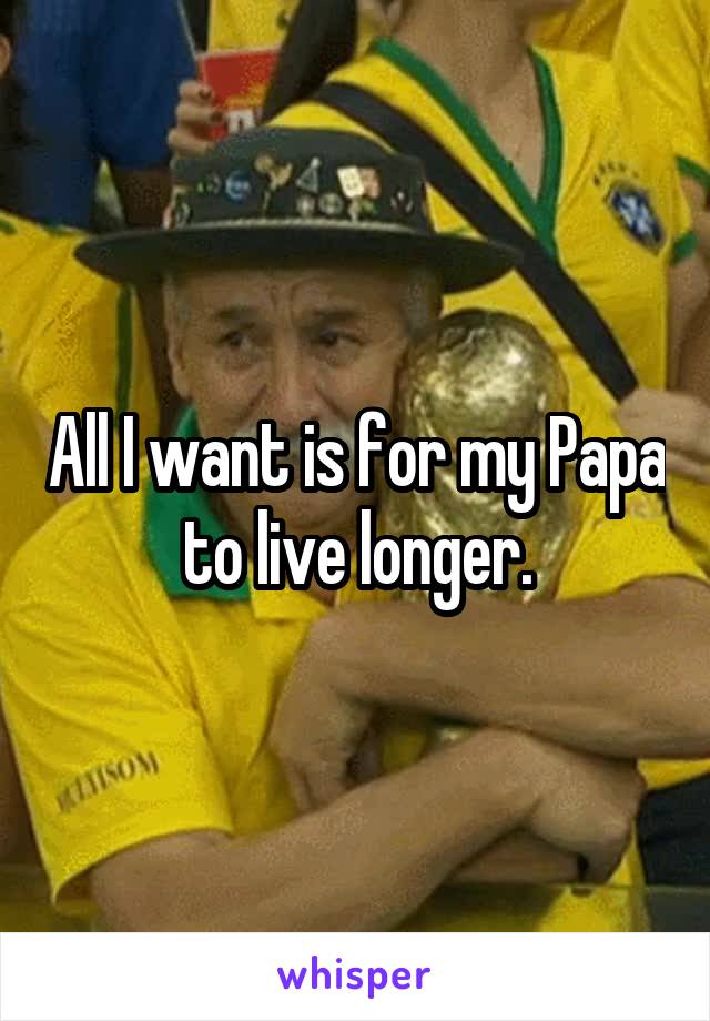 All I want is for my Papa to live longer.