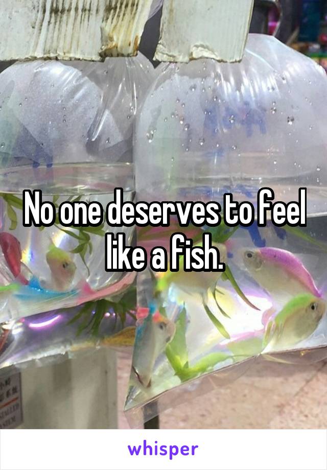 No one deserves to feel like a fish.