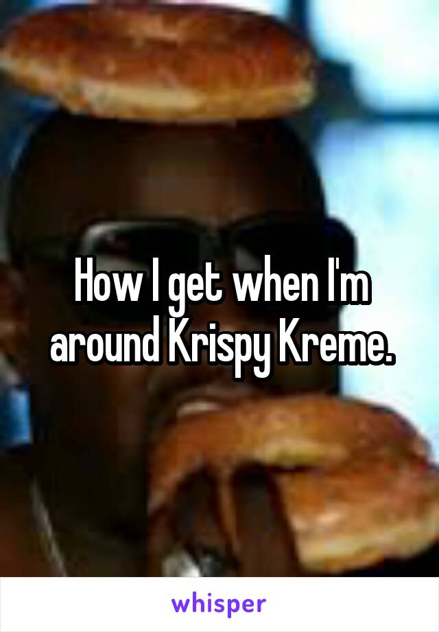 How I get when I'm around Krispy Kreme.