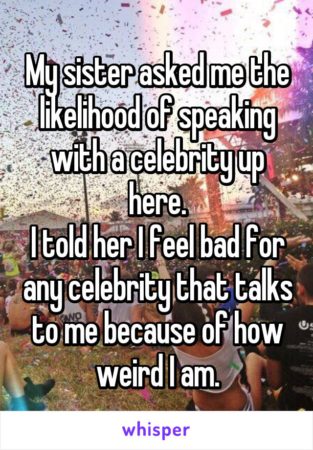 My sister asked me the likelihood of speaking with a celebrity up here.
I told her I feel bad for any celebrity that talks to me because of how weird I am.