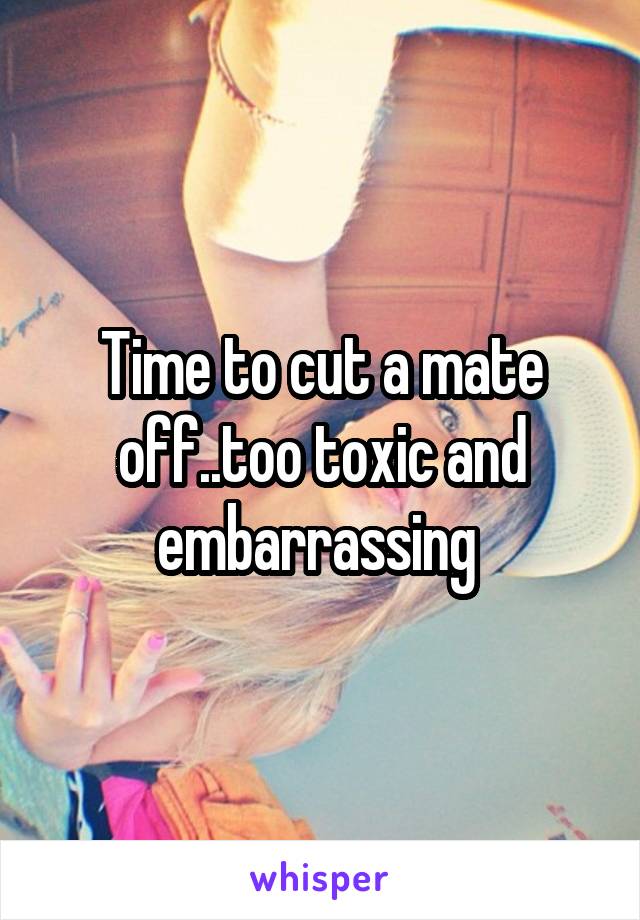Time to cut a mate off..too toxic and embarrassing 
