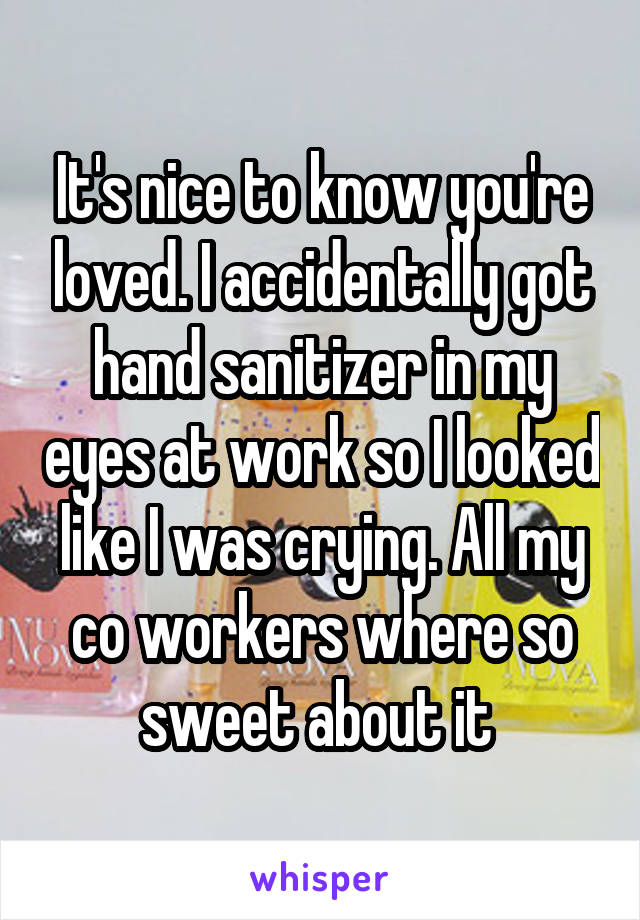 It's nice to know you're loved. I accidentally got hand sanitizer in my eyes at work so I looked like I was crying. All my co workers where so sweet about it 