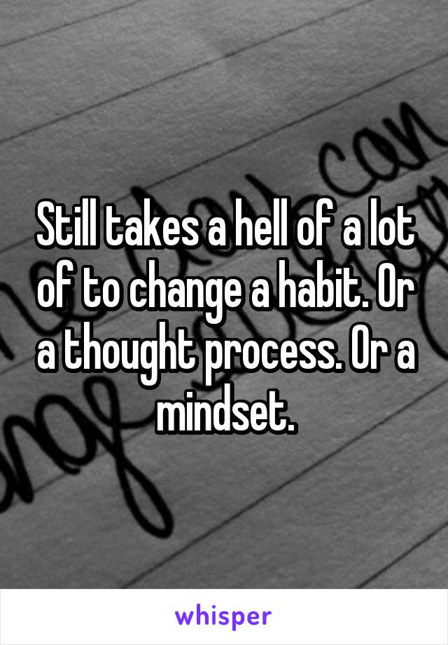 Still takes a hell of a lot of to change a habit. Or a thought process. Or a mindset.