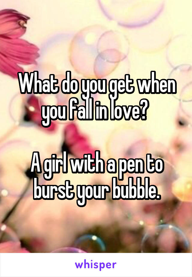 What do you get when you fall in love? 

A girl with a pen to burst your bubble.