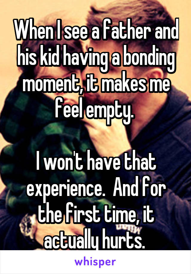 When I see a father and his kid having a bonding moment, it makes me feel empty. 

I won't have that experience.  And for the first time, it actually hurts. 