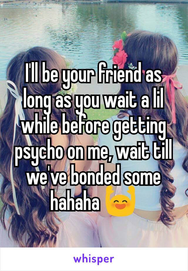I'll be your friend as long as you wait a lil while before getting psycho on me, wait till we've bonded some hahaha 🙌