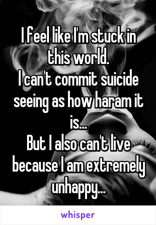 I feel like I'm stuck in this world.
I can't commit suicide seeing as how haram it is...
But I also can't live because I am extremely unhappy...
