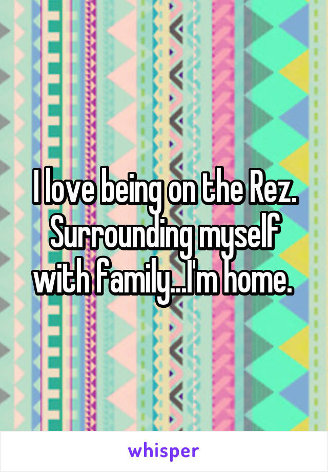 I love being on the Rez. Surrounding myself with family...I'm home. 