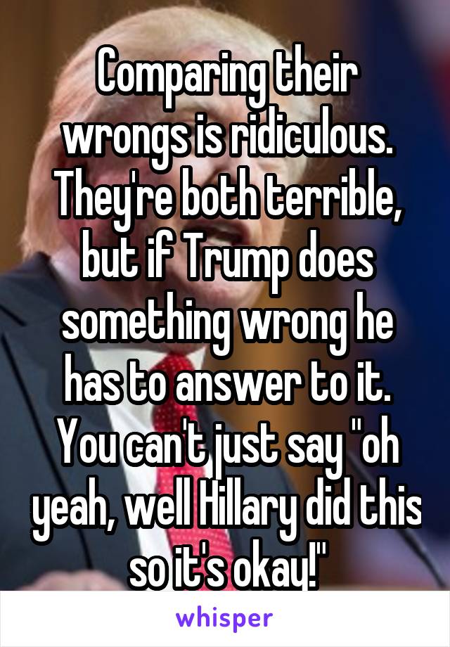 Comparing their wrongs is ridiculous. They're both terrible, but if Trump does something wrong he has to answer to it. You can't just say "oh yeah, well Hillary did this so it's okay!"