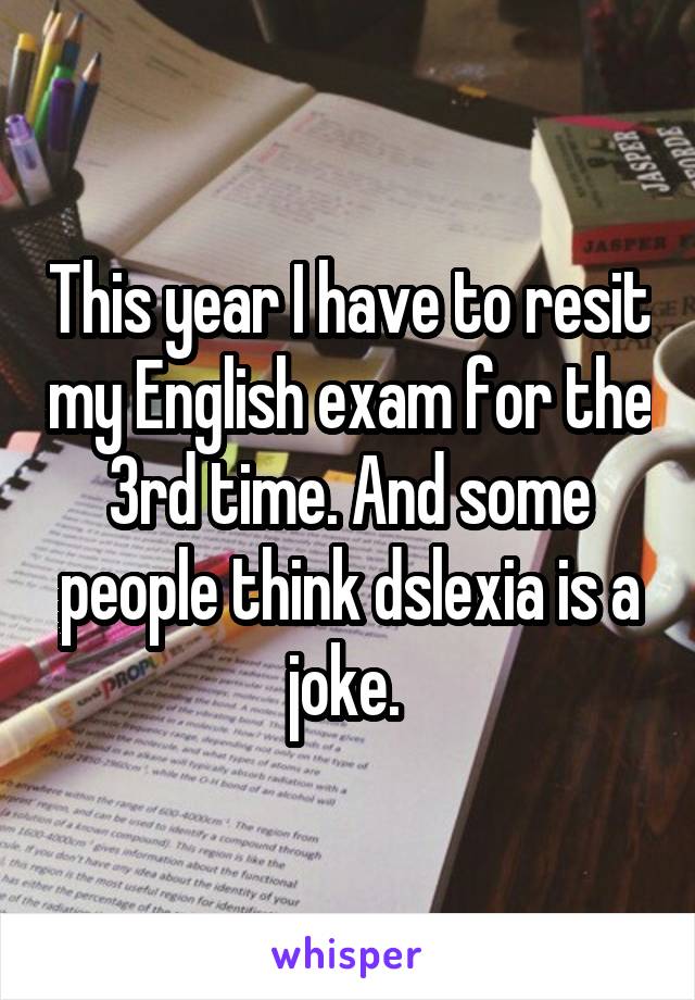 This year I have to resit my English exam for the 3rd time. And some people think dslexia is a joke. 