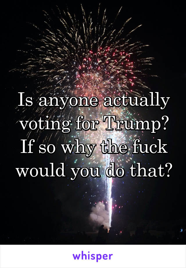 Is anyone actually voting for Trump? If so why the fuck would you do that?