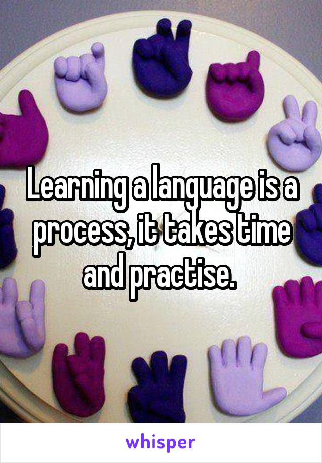 Learning a language is a process, it takes time and practise. 