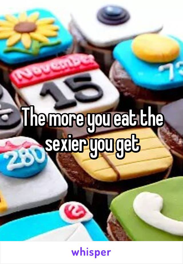The more you eat the sexier you get