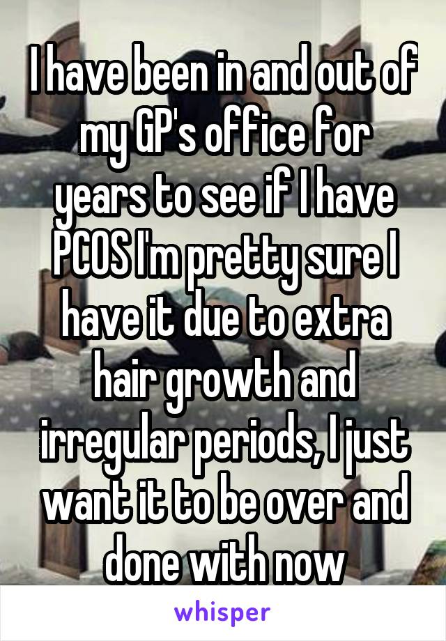 I have been in and out of my GP's office for years to see if I have PCOS I'm pretty sure I have it due to extra hair growth and irregular periods, I just want it to be over and done with now