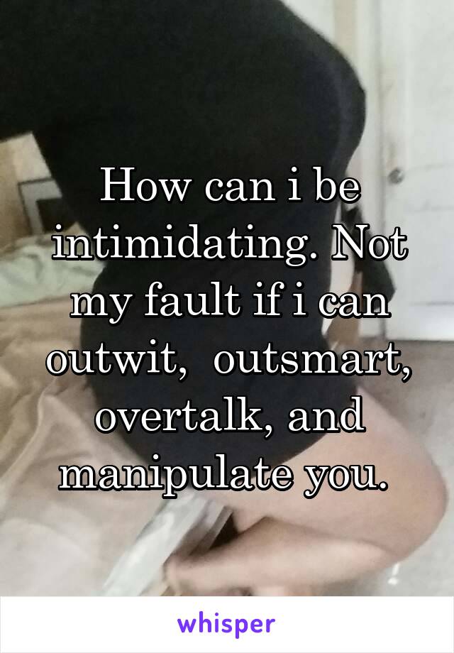 How can i be intimidating. Not my fault if i can outwit,  outsmart, overtalk, and manipulate you. 