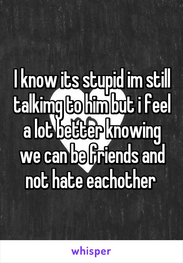 I know its stupid im still talkimg to him but i feel a lot better knowing we can be friends and not hate eachother 