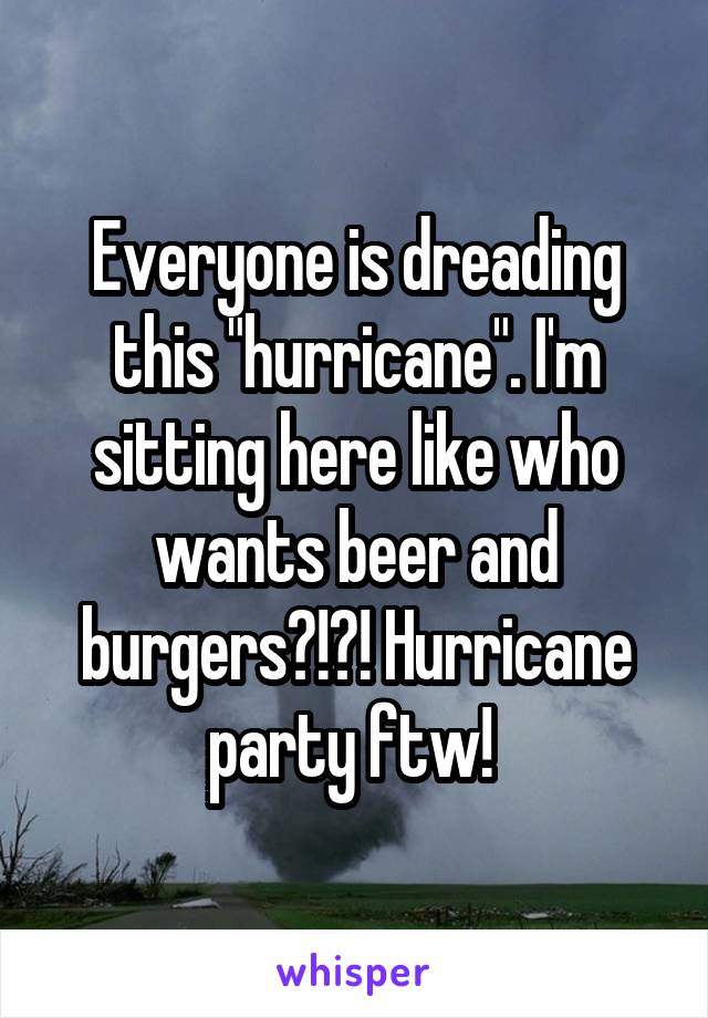 Everyone is dreading this "hurricane". I'm sitting here like who wants beer and burgers?!?! Hurricane party ftw! 