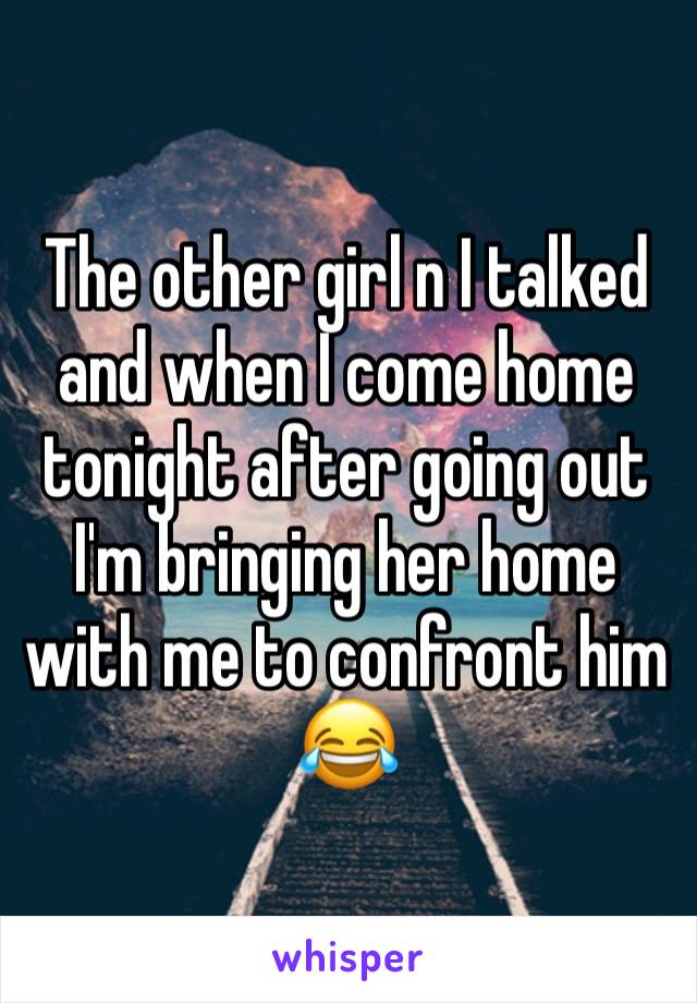 The other girl n I talked and when I come home tonight after going out I'm bringing her home with me to confront him 😂