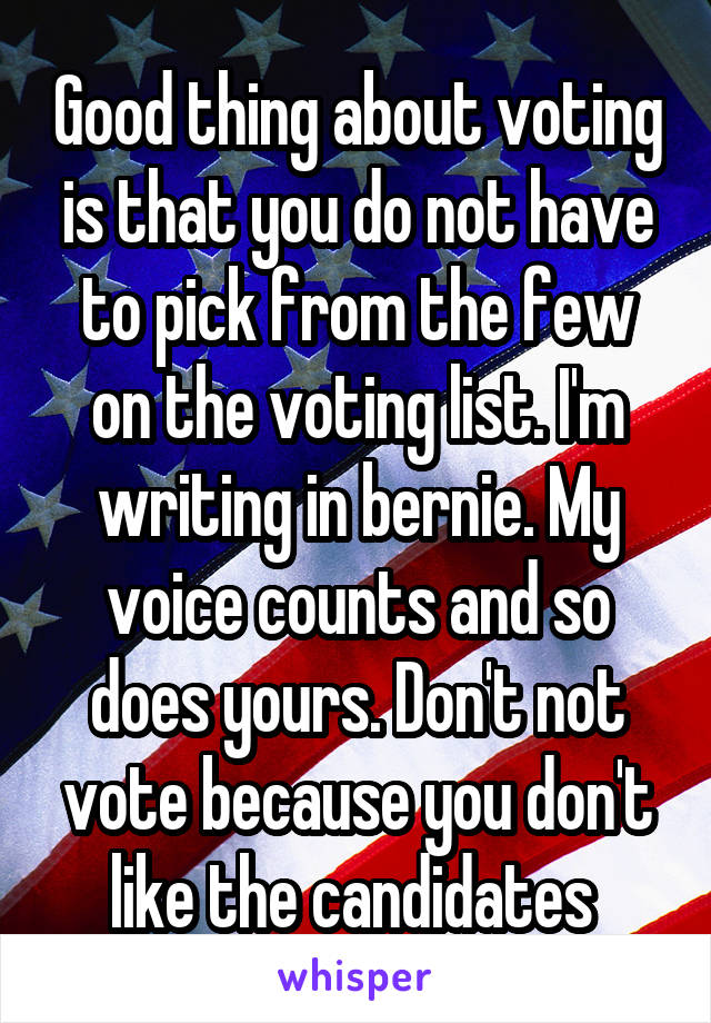 Good thing about voting is that you do not have to pick from the few on the voting list. I'm writing in bernie. My voice counts and so does yours. Don't not vote because you don't like the candidates 