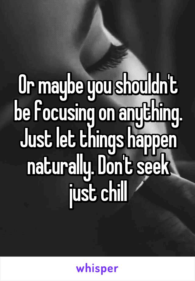 Or maybe you shouldn't be focusing on anything. Just let things happen naturally. Don't seek just chill