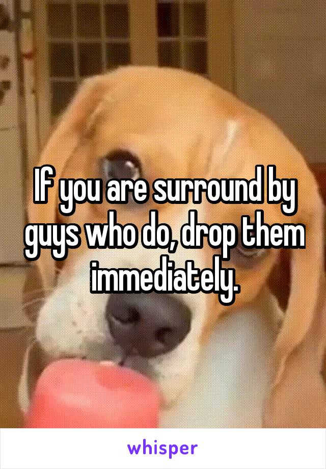 If you are surround by guys who do, drop them immediately.