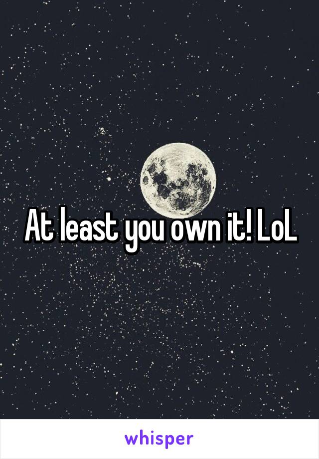 At least you own it! LoL