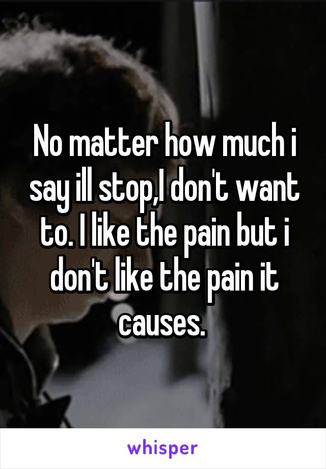 No matter how much i say ill stop,I don't want to. I like the pain but i don't like the pain it causes. 