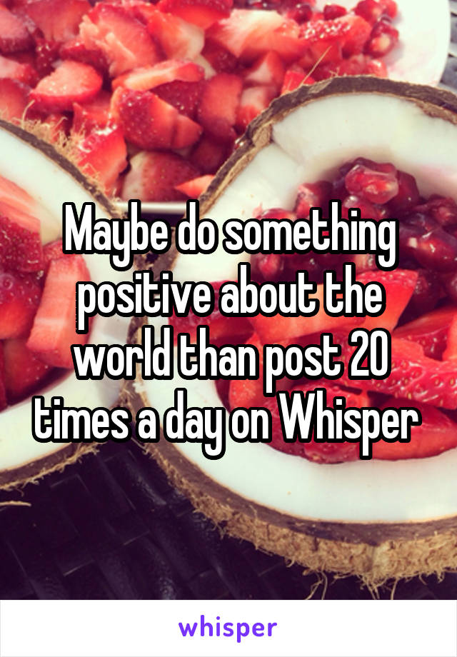Maybe do something positive about the world than post 20 times a day on Whisper 