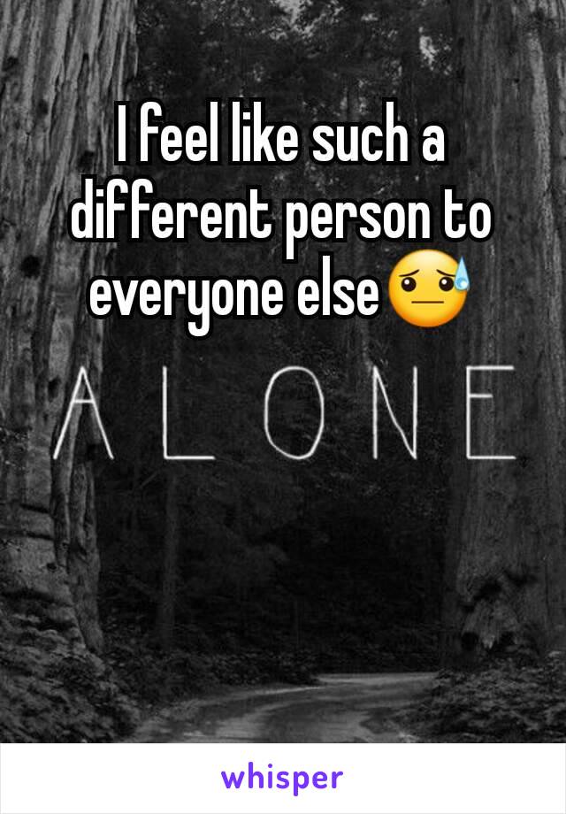 I feel like such a different person to everyone else😓