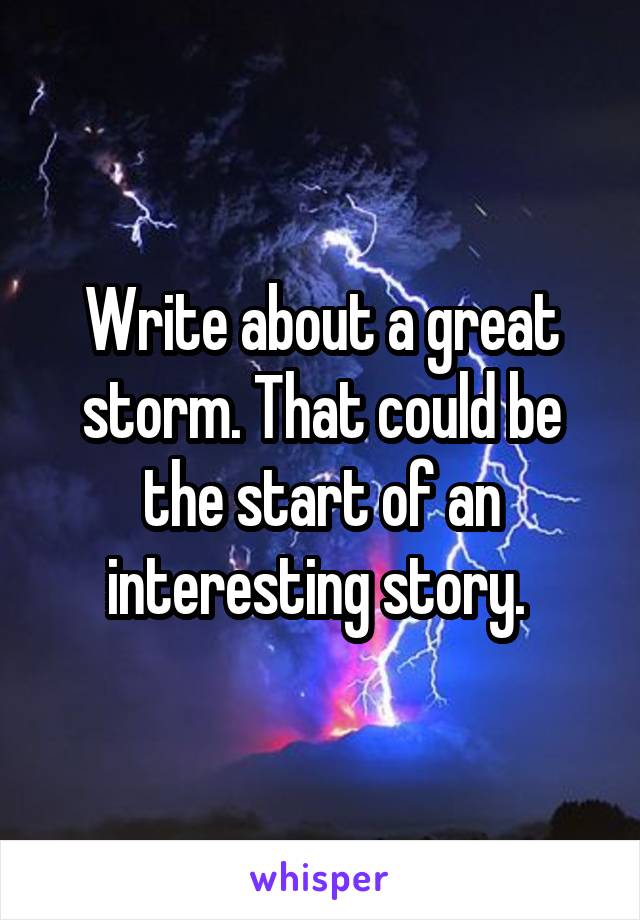 Write about a great storm. That could be the start of an interesting story. 