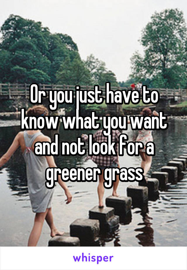 Or you just have to know what you want and not look for a greener grass
