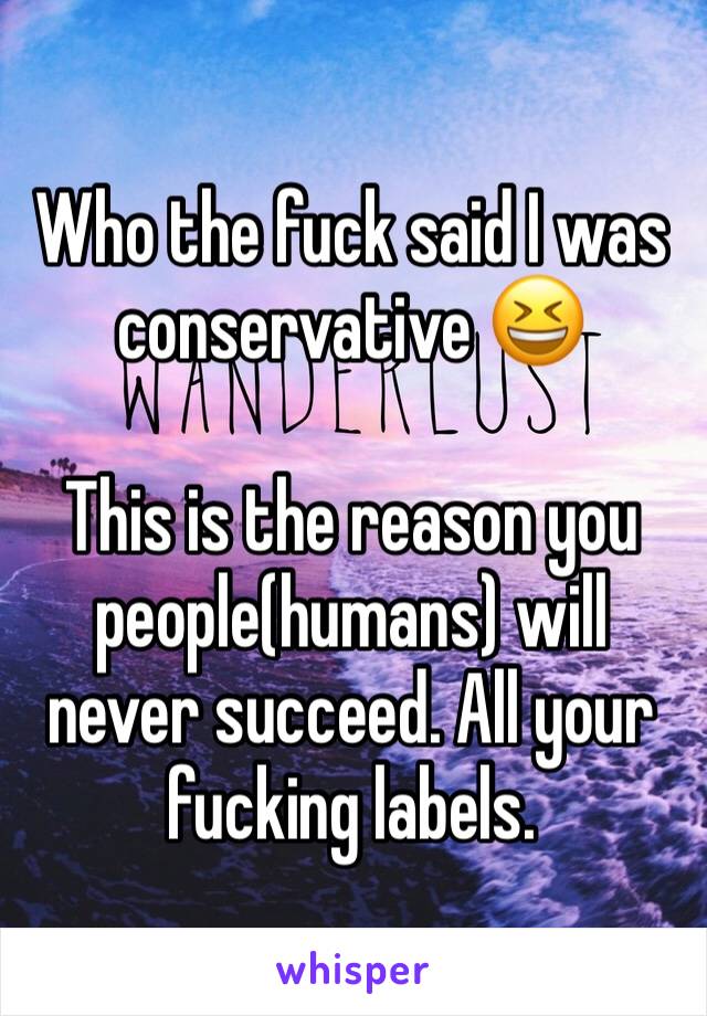 Who the fuck said I was conservative 😆

This is the reason you people(humans) will never succeed. All your fucking labels.