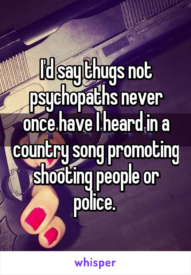 I'd say thugs not psychopaths never once have I heard in a country song promoting shooting people or police. 